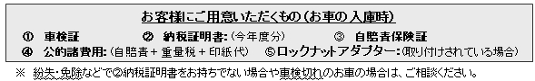 ・車検証・自賠責保険証・納税証明書:(今年度分) ・ロックナットアダプター:(取り付けされている場合)・車検諸費用(法定費用) ※ 紛失・免除などでA納税証明書をお持ちでない場合や車検切れのお車の場合は、ご相談ください。